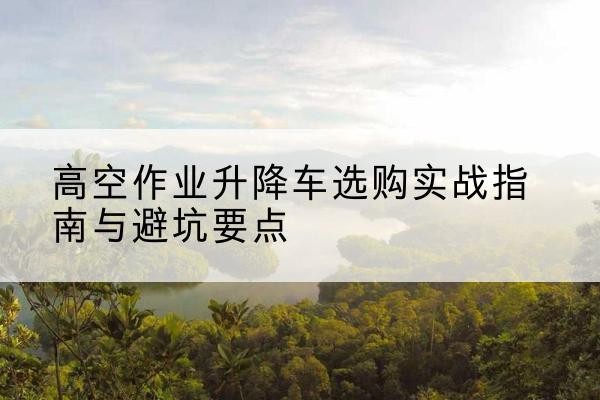 玉州升降车怎么选-高空作业升降车选购实战指南与避坑要点