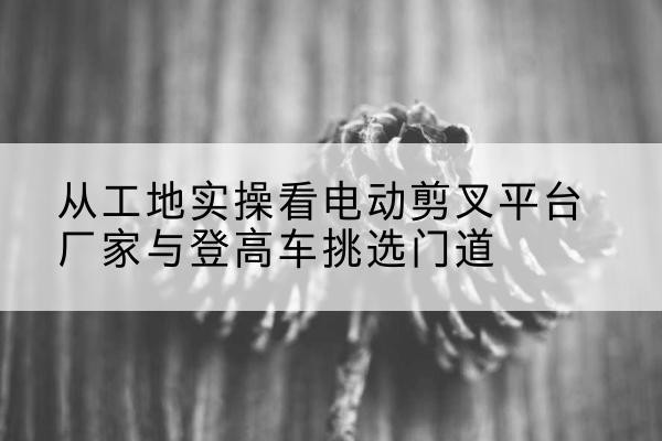 玉州电动剪叉升降平台厂家-从工地实操看电动剪叉平台厂家与登高车挑选门道