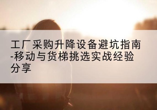 玉州移动式升降机怎么选-工厂采购升降设备避坑指南-移动与货梯挑选实战经验分享