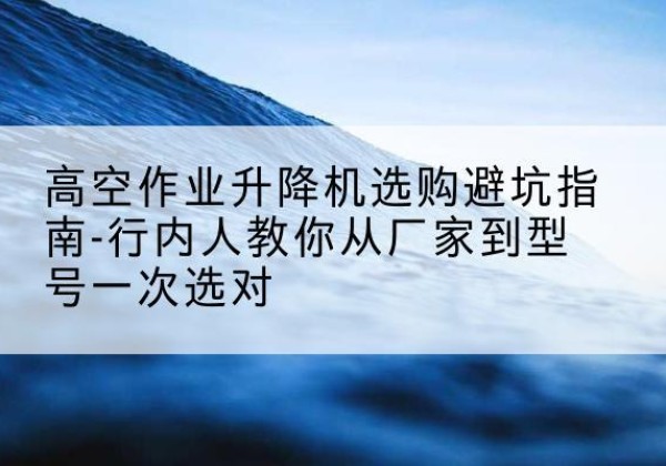 玉州升降平台厂家-高空作业升降机选购避坑指南-行内人教你从厂家到型号一次选对