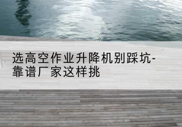 玉州剪叉式升降机厂家-选高空作业升降机别踩坑-靠谱厂家这样挑