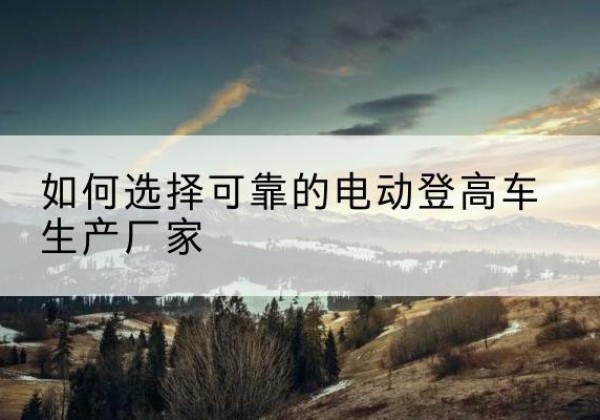 玉州电动登高车厂家-如何选择可靠的电动登高车生产厂家