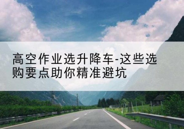 玉州升降车厂家-高空作业选升降车-这些选购要点助你*避坑