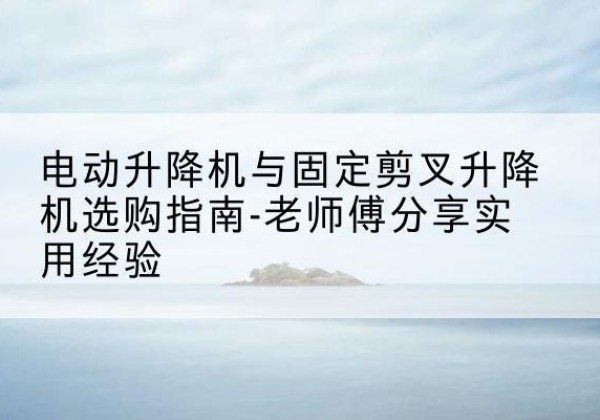 玉州电动升降机怎么选-电动升降机与固定剪叉升降机选购指南-老师傅分享实用经验