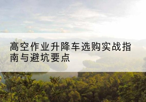 玉州升降车怎么选-高空作业升降车选购实战指南与避坑要点