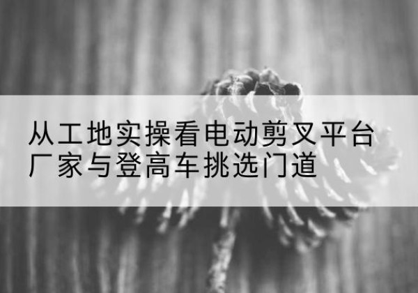 玉州电动剪叉升降平台厂家-从工地实操看电动剪叉平台厂家与登高车挑选门道